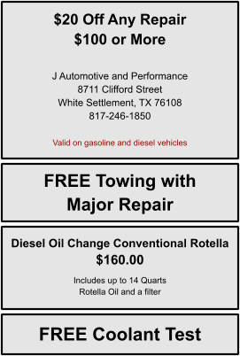 $20 Off Any Repair $100 or More   J Automotive and Performance 8711 Clifford Street White Settlement, TX 76108 817-246-1850  Valid on gasoline and diesel vehicles FREE Towing with Major Repair FREE Coolant Test Diesel Oil Change Conventional Rotella $160.00  Includes up to 14 Quarts Rotella Oil and a filter