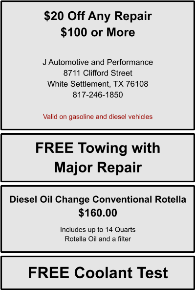 $20 Off Any Repair $100 or More   J Automotive and Performance 8711 Clifford Street White Settlement, TX 76108 817-246-1850  Valid on gasoline and diesel vehicles FREE Towing with Major Repair Diesel Oil Change Conventional Rotella $160.00  Includes up to 14 Quarts Rotella Oil and a filter FREE Coolant Test